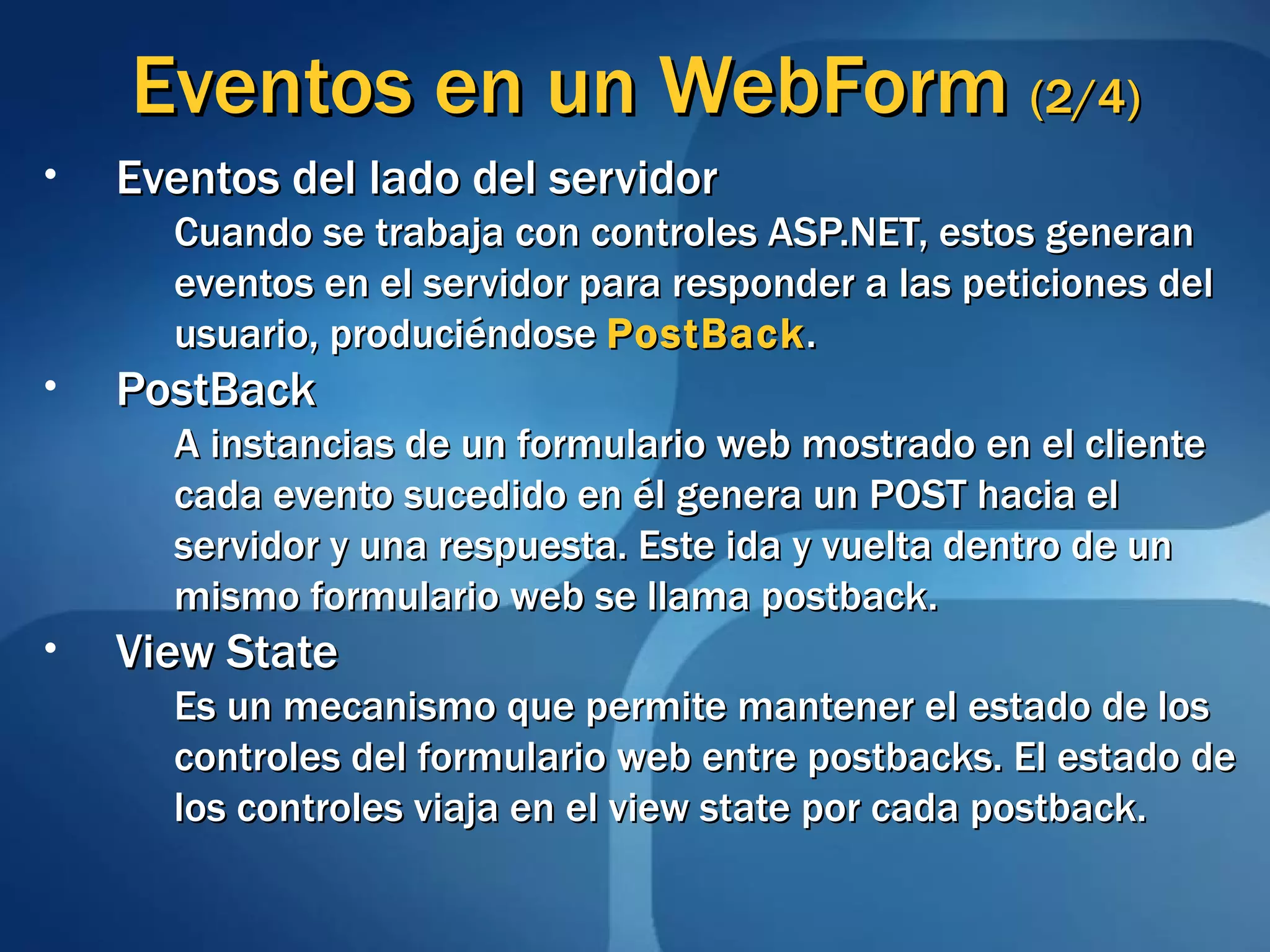 Eventos en un  WebForm  (2/4) Eventos del lado del servidor Cuando se trabaja con controles ASP.NET, estos generan eventos en el servidor para responder a las peticiones del usuario, produciéndose  PostBack .   PostBack A instancias de un formulario web mostrado en el cliente cada evento sucedido en él genera un POST hacia el servidor y una respuesta. Este ida y vuelta dentro de un mismo formulario web se llama postback. View State Es un mecanismo que permite mantener el estado de los controles del formulario web entre postbacks. El estado de los controles viaja en el view state por cada postback. 
