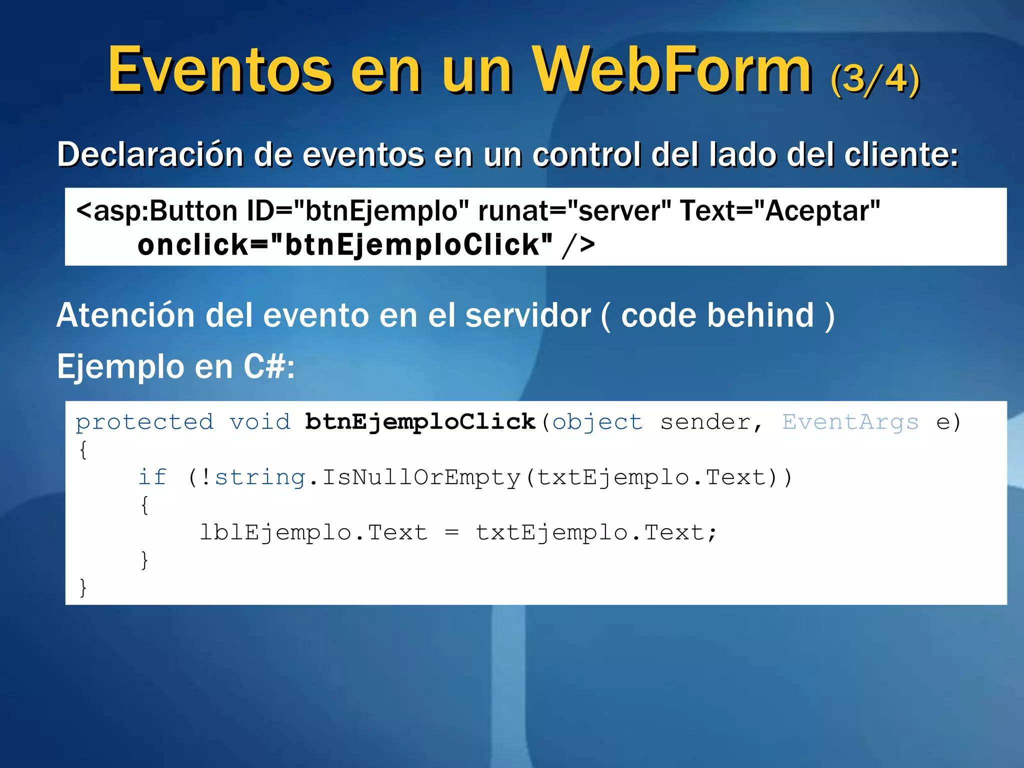 Eventos en un  WebForm  (3/4) Declaración de eventos en un control del lado del cliente: <asp:Button ID=&quot;btnEjemplo&quot; runat=&quot;server&quot; Text=&quot;Aceptar&quot;  onclick=&quot;btnEjemploClick&quot;  /> Atención del evento en el servidor ( code behind ) Ejemplo en C#: protected   void   btnEjemploClick ( object  sender,  EventArgs  e) { if  (! string .IsNullOrEmpty(txtEjemplo.Text)) { lblEjemplo.Text = txtEjemplo.Text; } } 