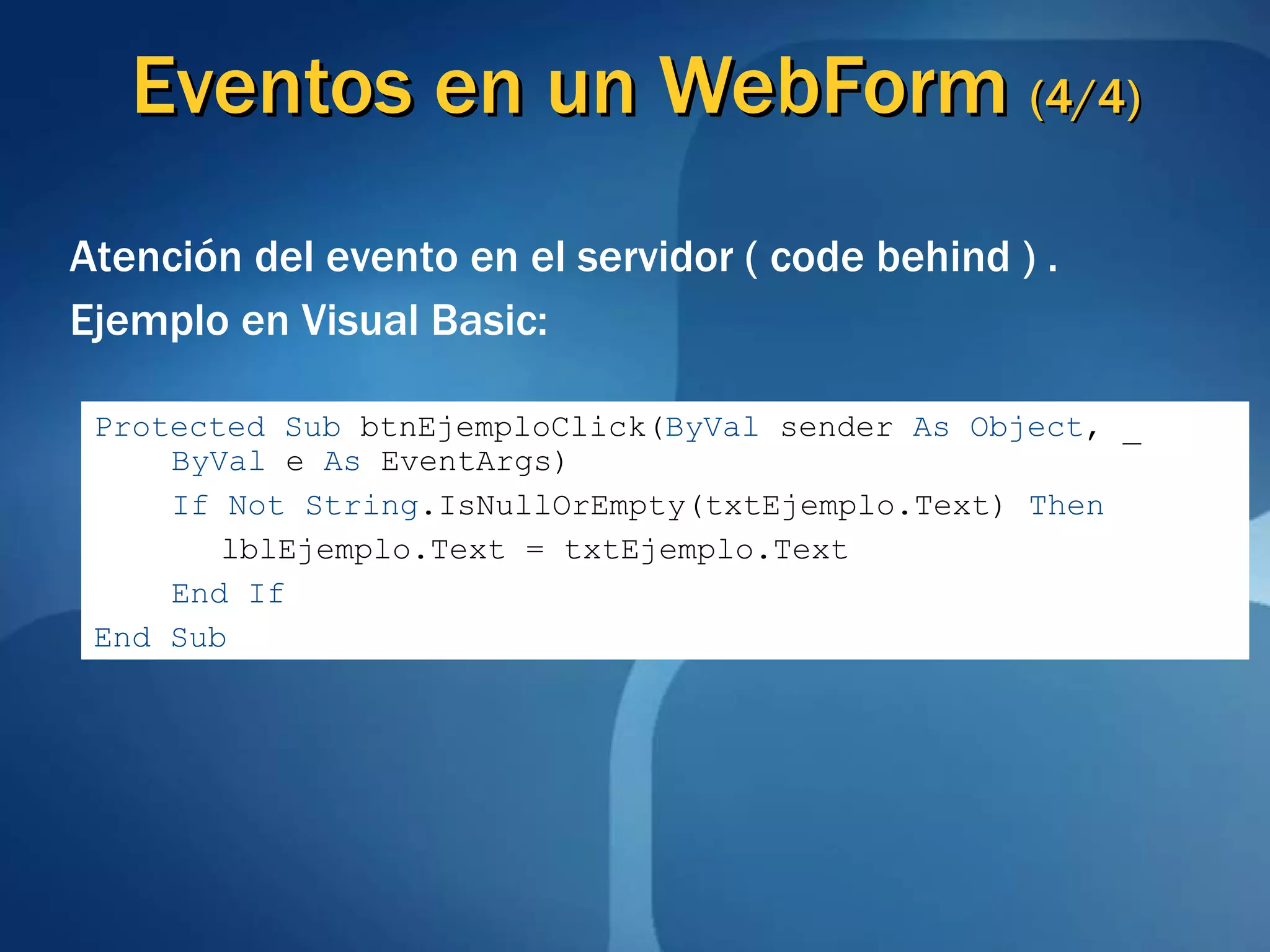 Eventos en un  WebForm  (4/4) Atención del evento en el servidor ( code behind ) . Ejemplo en Visual Basic: Protected   Sub  btnEjemploClick( ByVal  sender  As   Object , _  ByVal  e  As  EventArgs) If   Not   String .IsNullOrEmpty(txtEjemplo.Text)  Then lblEjemplo.Text = txtEjemplo.Text End If End Sub 