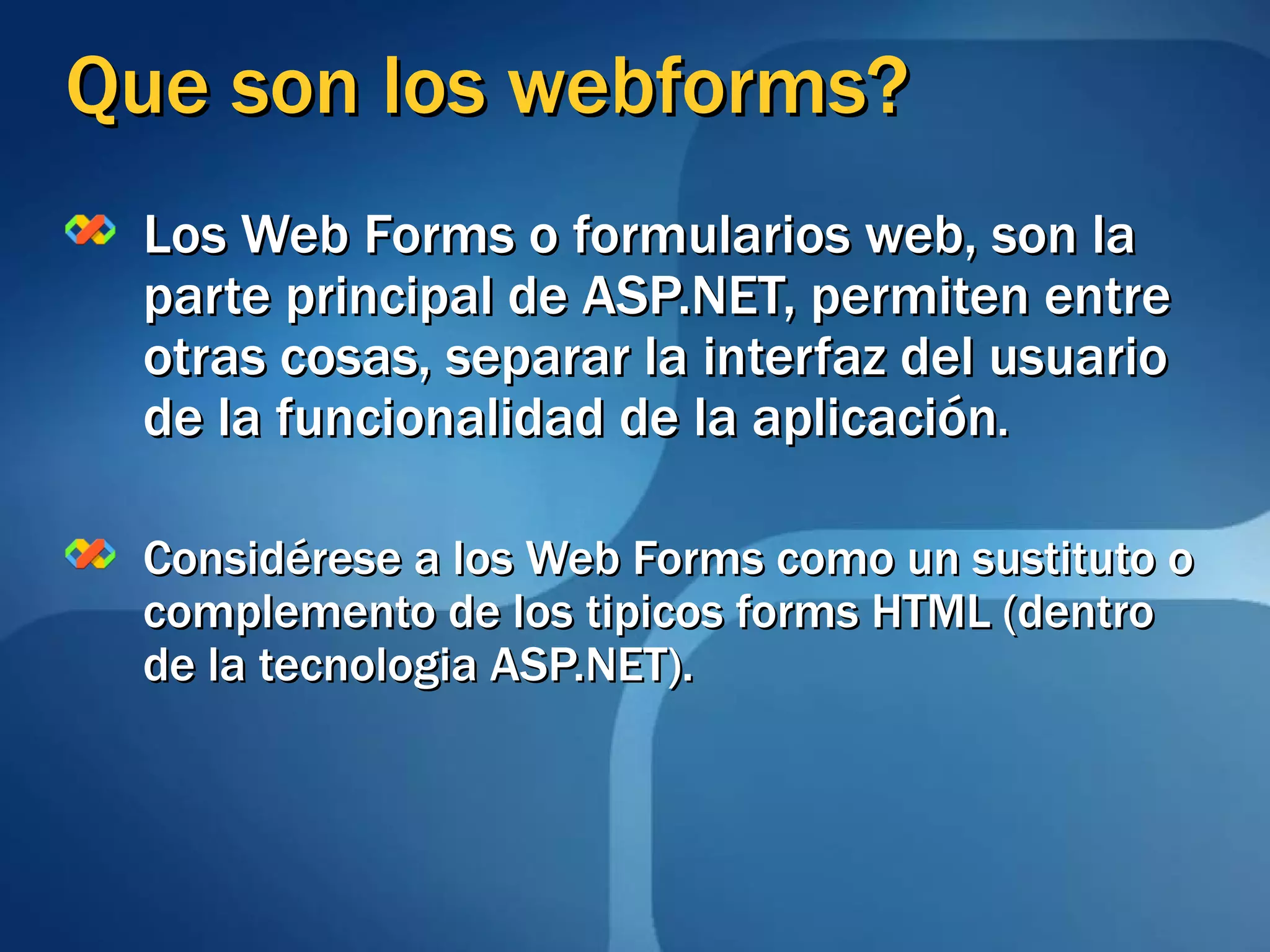 Que son los webforms? Los Web Forms o formularios web, son la parte principal de ASP.NET, permiten entre otras cosas, separar la interfaz del usuario de la funcionalidad de la aplicación . Considérese a los Web Forms como un sustituto o complemento de los tipicos forms HTML (dentro de la tecnologia ASP.NET). 
