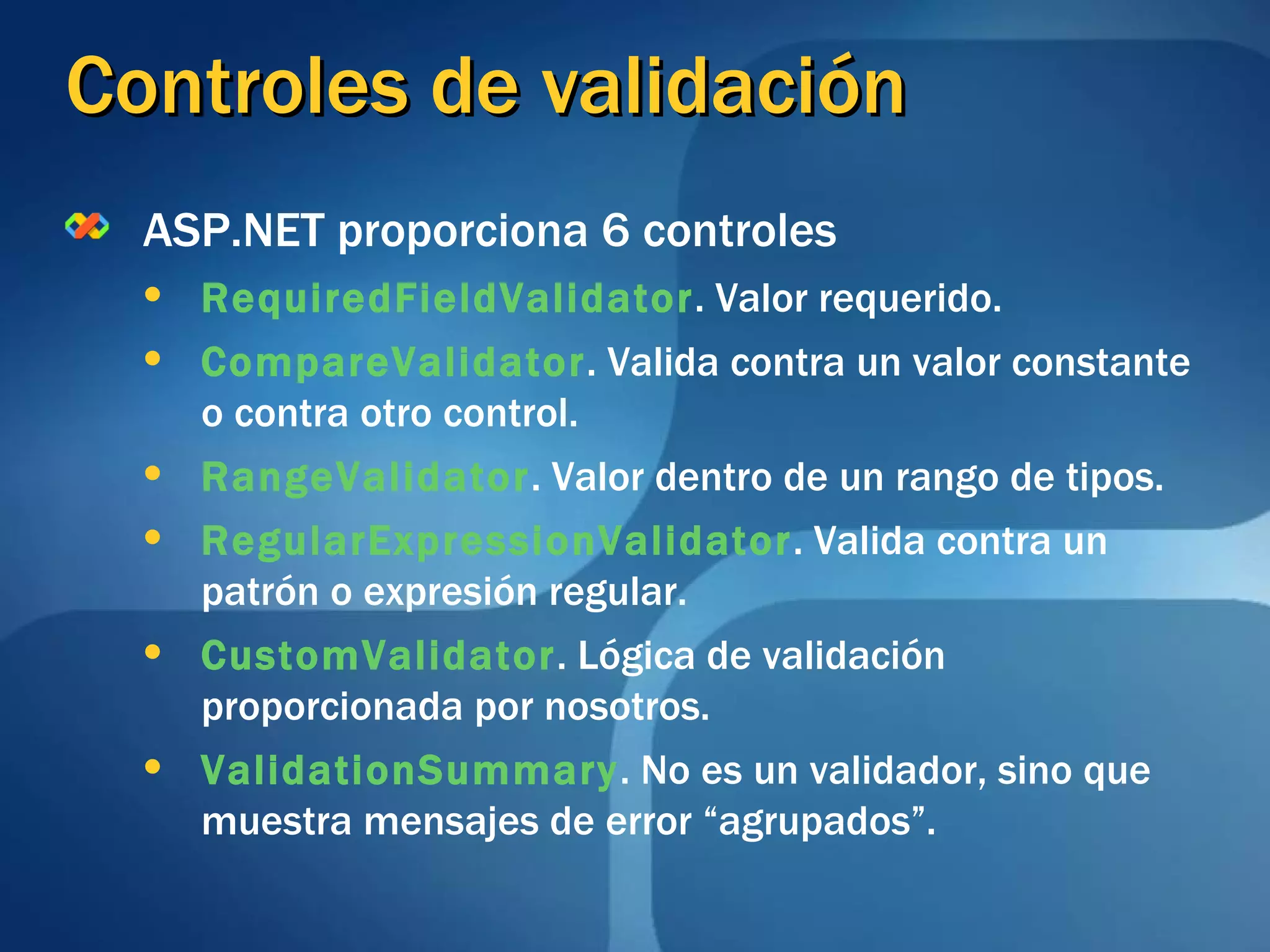 Controles de validación ASP.NET proporciona 6 controles RequiredFieldValidator . Valor requerido. CompareValidator . Valida contra un valor constante o contra otro control. RangeValidator . Valor dentro de un rango de tipos. RegularExpressionValidator . Valida contra un patrón o expresión regular. CustomValidator . Lógica de validación proporcionada por nosotros. ValidationSummary . No es un validador, sino que muestra mensajes de error “agrupados”. 