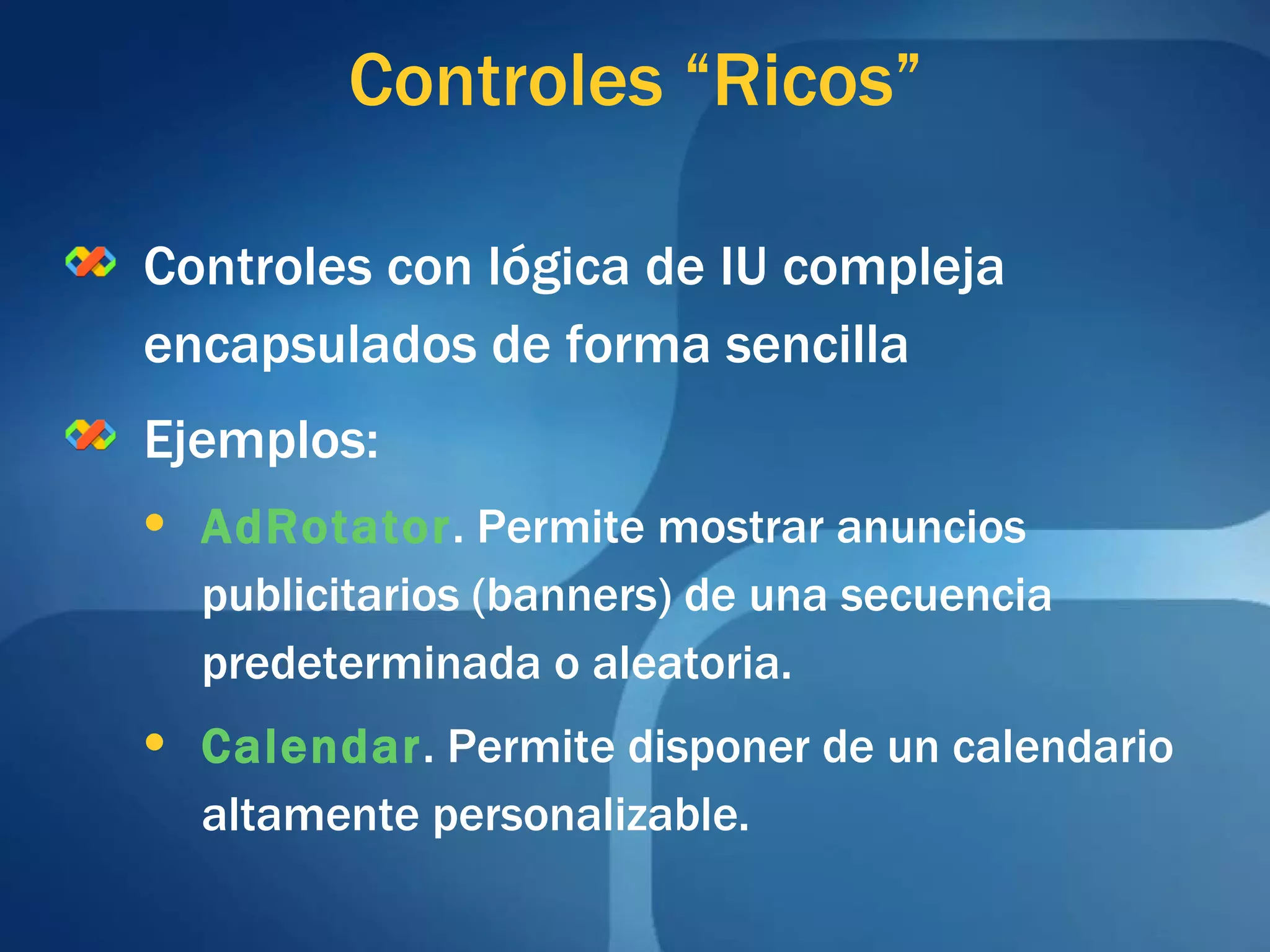 Controles con lógica de IU compleja encapsulados de forma sencilla Ejemplos: AdRotator . Permite mostrar anuncios publicitarios (banners) de una secuencia predeterminada o aleatoria. Calendar . Permite disponer de un calendario altamente personalizable. Controles “Ricos” 
