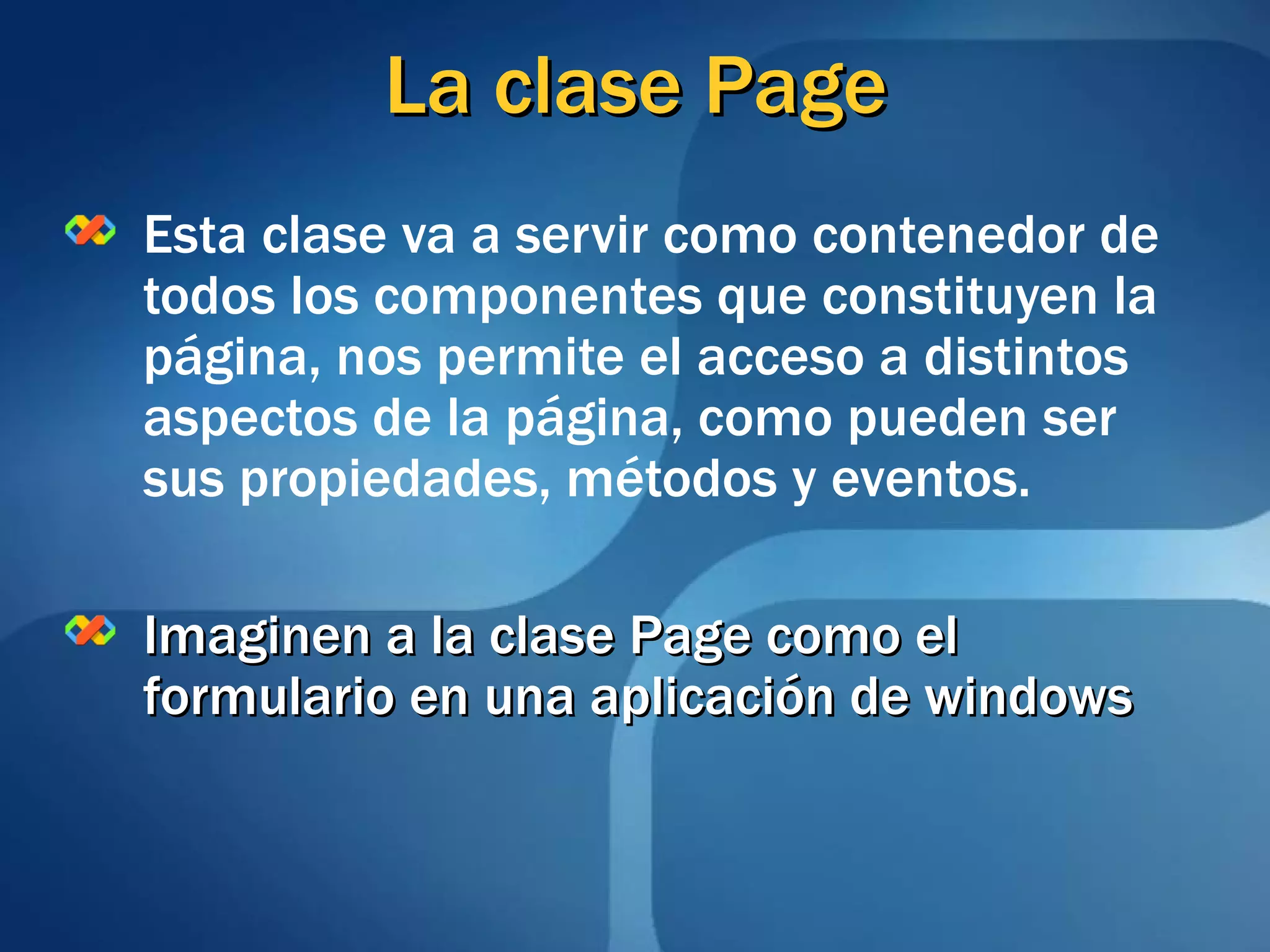 La clase Page Esta clase va a servir como contenedor de todos los componentes que constituyen la página, nos permite el acceso a distintos aspectos de la página, como pueden ser sus propiedades, métodos y eventos. Imaginen a la clase Page como el formulario en una aplicación de windows 