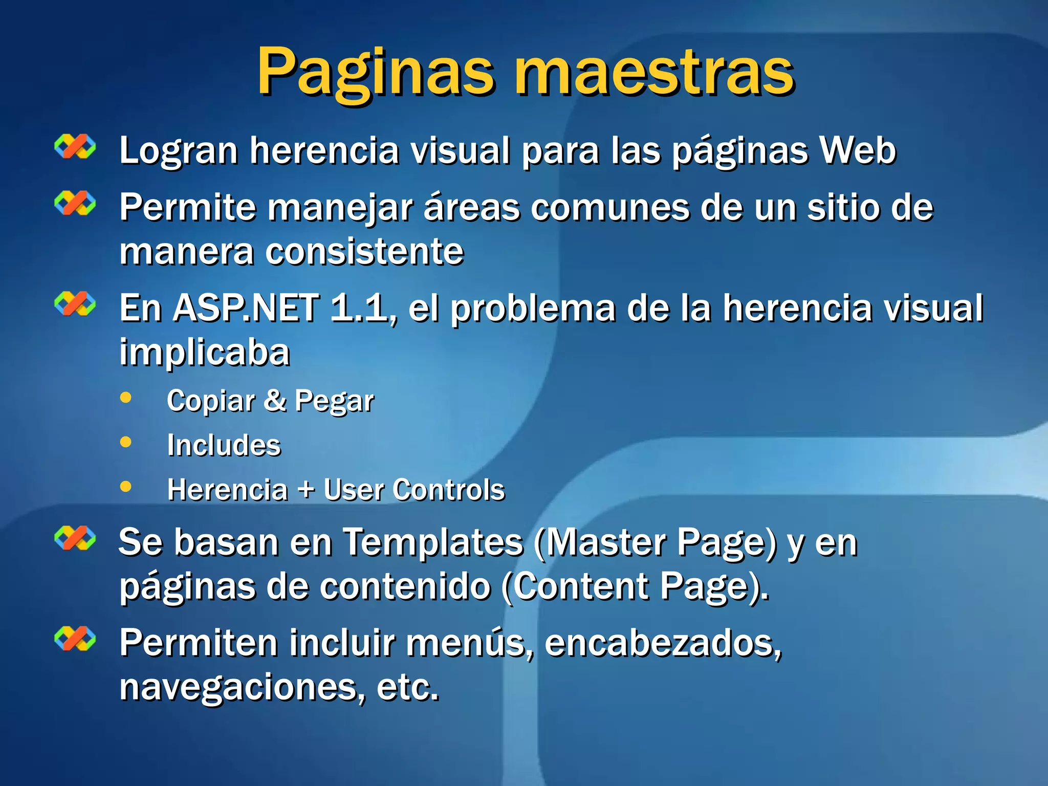 Paginas maestras Logran herencia visual para las páginas Web Permite manejar áreas comunes de un sitio de manera consistente  En ASP.NET 1.1, el problema de la herencia visual implicaba Copiar & Pegar Includes Herencia + User Controls Se basan en Templates (Master Page) y en páginas de contenido (Content Page).  Permiten incluir menús, encabezados, navegaciones, etc. 