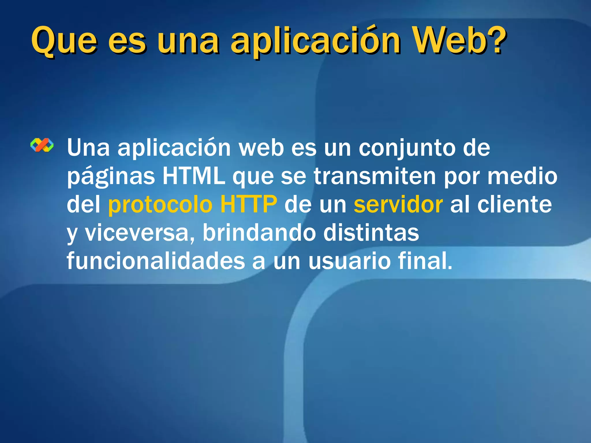 Que es una aplicación Web? Una aplicación web es un conjunto de páginas HTML que se transmiten por medio del  protocolo HTTP  de un  servidor  al cliente y viceversa, brindando distintas funcionalidades a un usuario final . 
