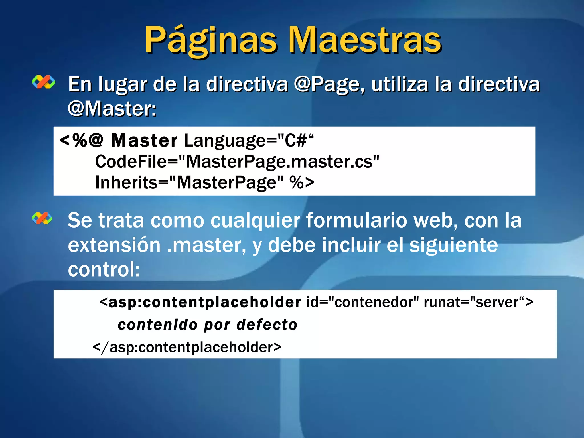 Páginas Maestras En lugar de la directiva @Page, utiliza la directiva @Master: Se trata como cualquier formulario web, con la extensión .master, y debe incluir el siguiente control: <%@ Master  Language=&quot;C#“   CodeFile=&quot;MasterPage.master.cs&quot;  Inherits=&quot;MasterPage&quot; %>   < asp:contentplaceholder  id=&quot;contenedor&quot; runat=&quot;server“> contenido por defecto </asp:contentplaceholder> 