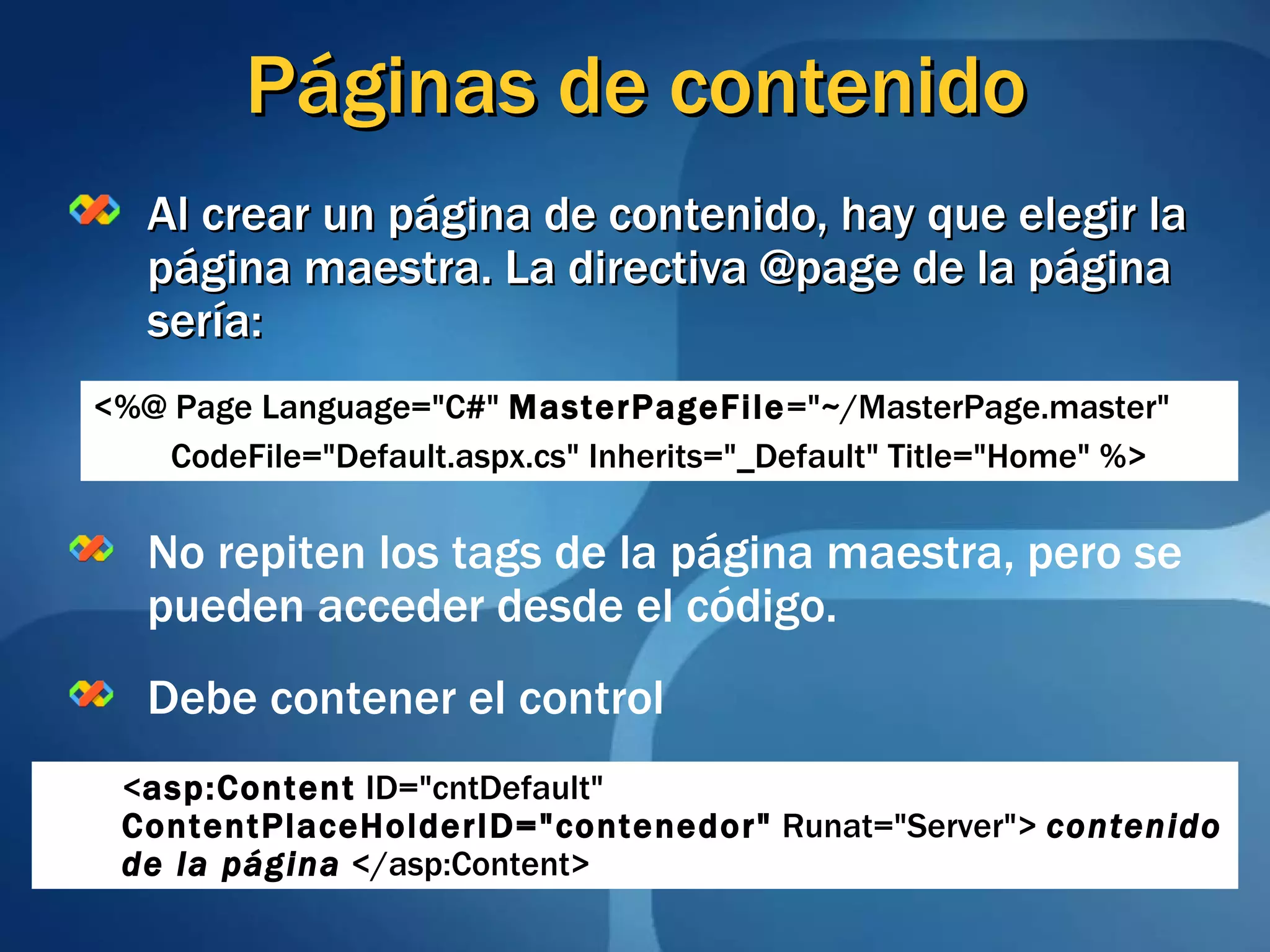 Páginas de contenido Al crear un página de contenido, hay que elegir la página maestra. La directiva @page de la página sería: No repiten los tags de la página maestra, pero se pueden acceder desde el código. Debe contener el control <%@ Page Language=&quot;C#&quot;  MasterPageFile =&quot;~/MasterPage.master&quot;  CodeFile=&quot;Default.aspx.cs&quot; Inherits=&quot;_Default&quot; Title=&quot;Home&quot; %> < asp:Content  ID=&quot;cntDefault&quot;  ContentPlaceHolderID=&quot;contenedor&quot;  Runat=&quot;Server&quot;>   contenido de la página  </asp:Content> 