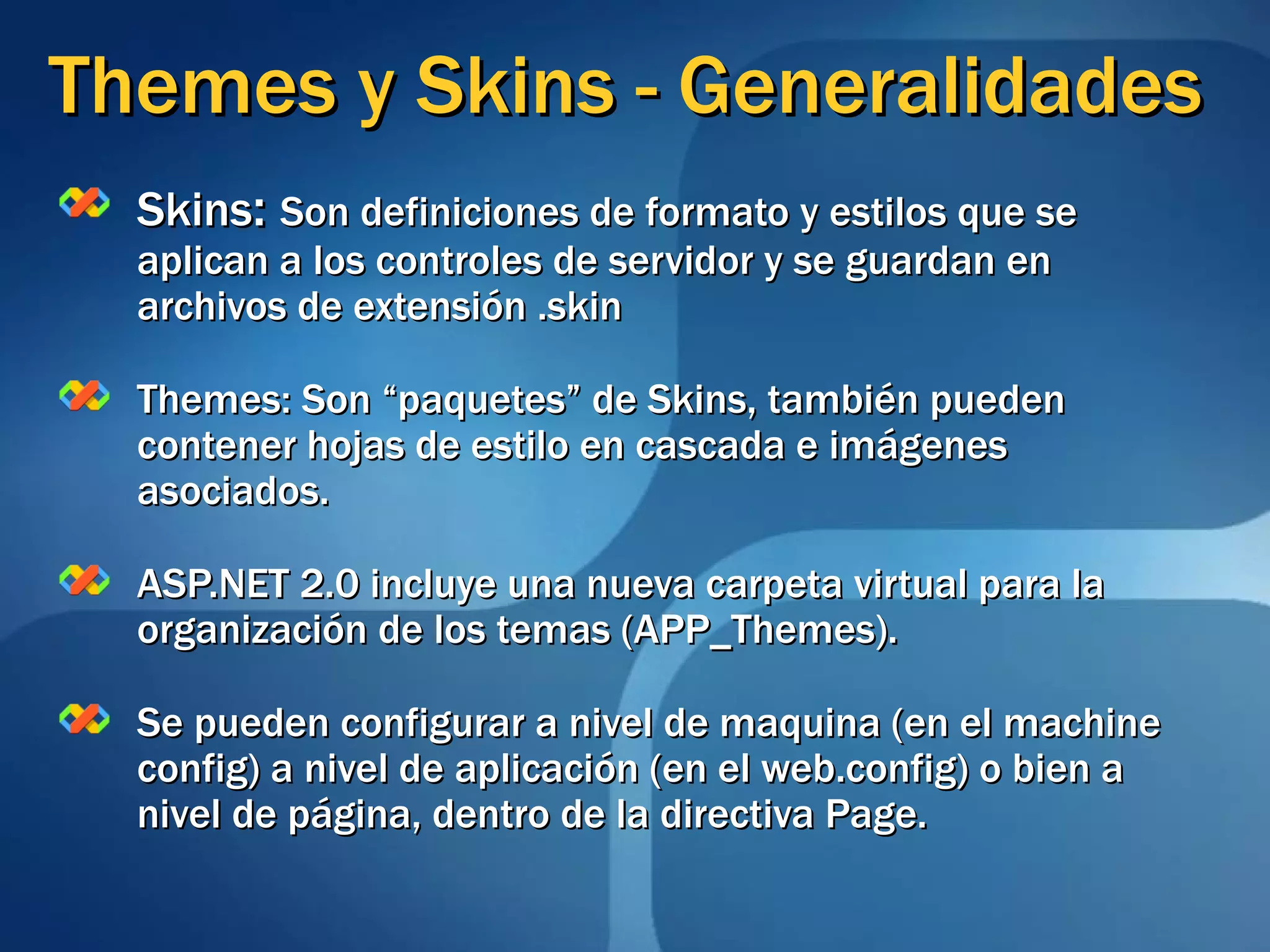 Themes y Skins - Generalidades Skins :  Son definiciones de formato y estilos que se aplican a los controles de servidor y se guardan en archivos de extensión .skin Themes: Son “paquetes” de Skins, también pueden contener hojas de estilo en cascada e imágenes asociados. ASP.NET 2.0 incluye una nueva carpeta virtual para la organización de los temas (APP_Themes). Se pueden configurar a nivel de maquina (en el machine config) a nivel de aplicación (en el web.config) o bien a nivel de página, dentro de la directiva Page. 