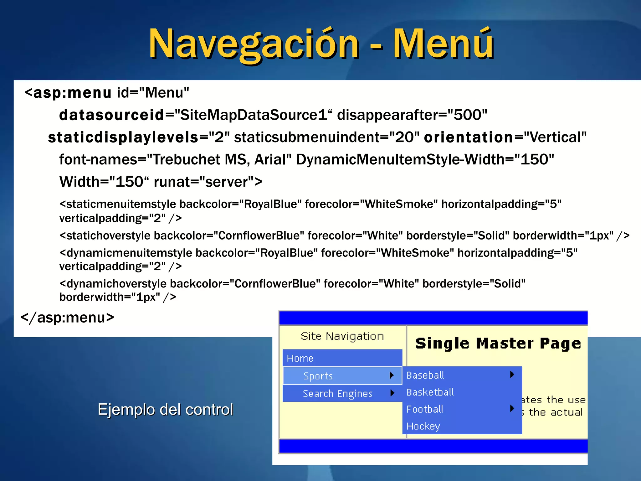 Navegación - Menú < asp:menu  id=&quot;Menu&quot; datasourceid =&quot;SiteMapDataSource1“   disappearafter=&quot;500&quot; staticdisplaylevels =&quot;2&quot; staticsubmenuindent=&quot;20&quot;  orientation =&quot;Vertical&quot; font-names=&quot;Trebuchet MS, Arial&quot; DynamicMenuItemStyle-Width=&quot;150&quot; Width=&quot;150“   runat=&quot;server&quot;>  <staticmenuitemstyle backcolor=&quot;RoyalBlue&quot; forecolor=&quot;WhiteSmoke&quot; horizontalpadding=&quot;5&quot; verticalpadding=&quot;2&quot; /> <statichoverstyle backcolor=&quot;CornflowerBlue&quot; forecolor=&quot;White&quot; borderstyle=&quot;Solid&quot; borderwidth=&quot;1px&quot; /> <dynamicmenuitemstyle backcolor=&quot;RoyalBlue&quot; forecolor=&quot;WhiteSmoke&quot; horizontalpadding=&quot;5&quot; verticalpadding=&quot;2&quot; /> <dynamichoverstyle backcolor=&quot;CornflowerBlue&quot; forecolor=&quot;White&quot; borderstyle=&quot;Solid&quot; borderwidth=&quot;1px&quot; /> </asp:menu> Ejemplo del control 