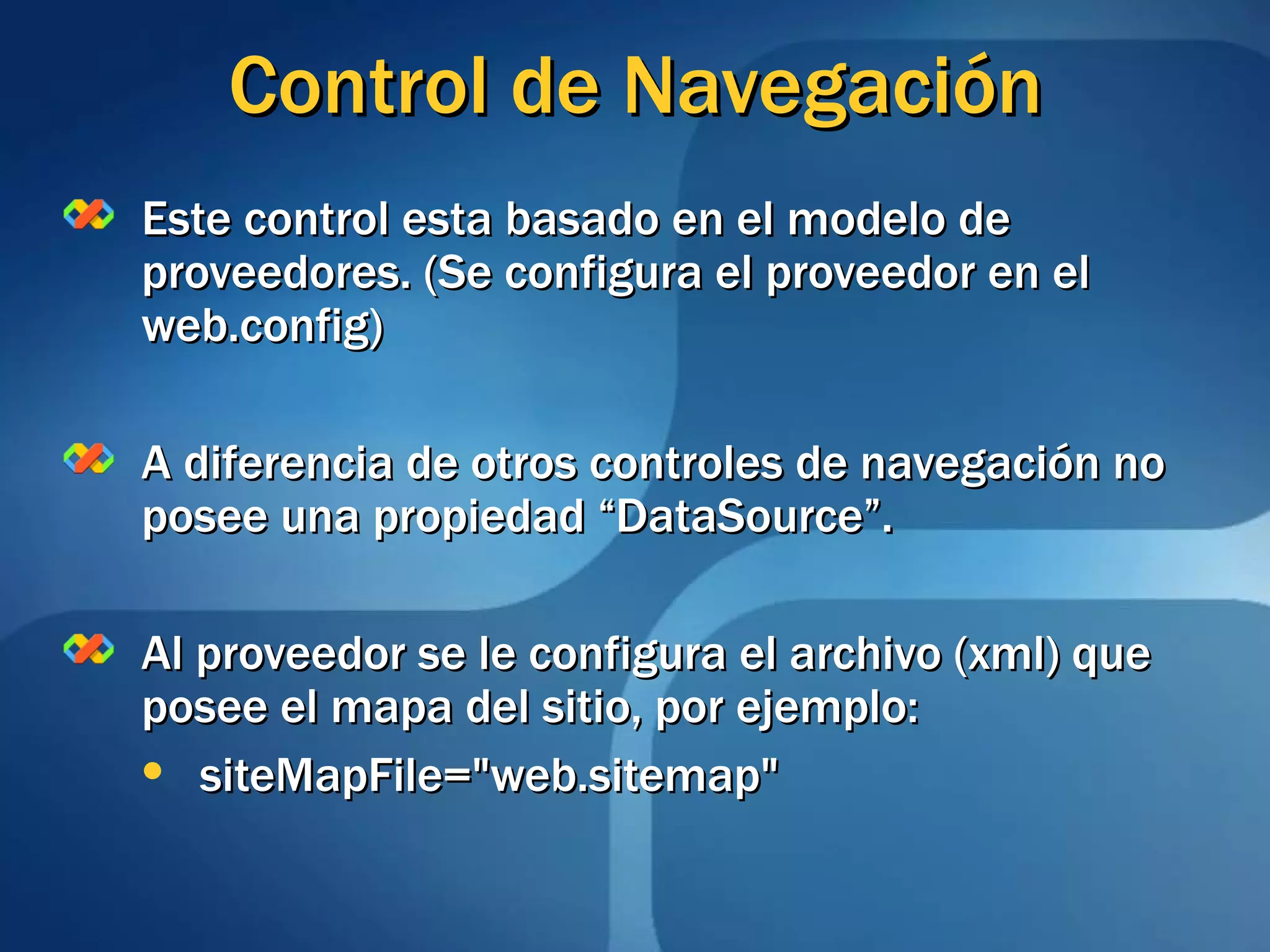 Control de Navegación Este control esta basado en el modelo de proveedores. (Se configura el proveedor en el web.config) A diferencia de otros controles de navegación no posee una propiedad “DataSource”. Al proveedor se le configura el archivo (xml) que posee el mapa del sitio, por ejemplo: siteMapFile=&quot;web.sitemap&quot;  