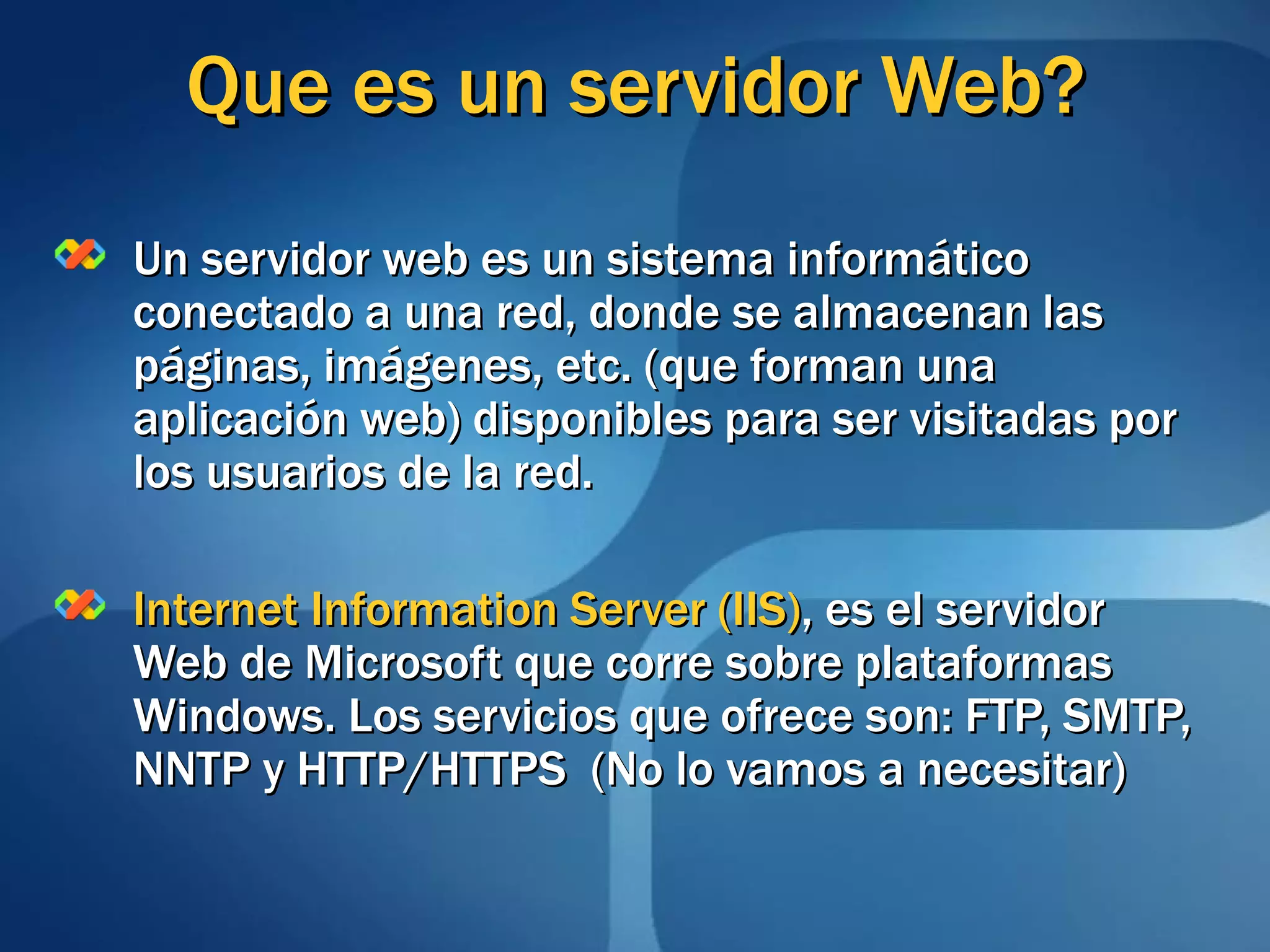 Que es un servidor Web? Un servidor web es un sistema informático conectado a una red, donde se almacenan las páginas, imágenes, etc. (que forman una aplicación web) disponibles para ser visitadas por los usuarios de la red. Internet Information Server (IIS) , es el servidor Web de Microsoft que corre sobre plataformas Windows. Los servicios que ofrece son: FTP, SMTP, NNTP y HTTP/HTTPS  (No lo vamos a necesitar) 
