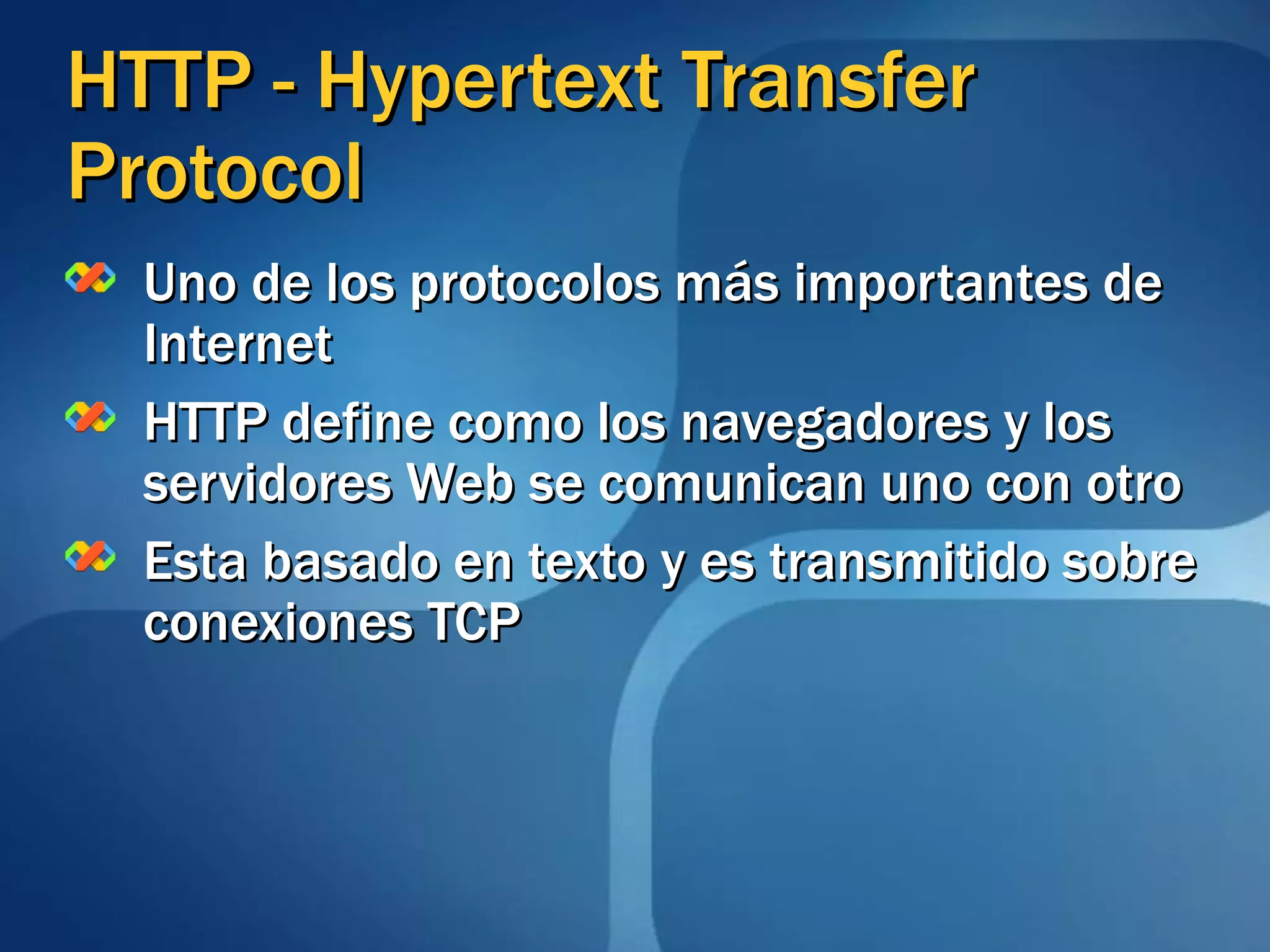 HTTP - Hypertext Transfer Protocol Uno de los protocolos más importantes de Internet HTTP define como los navegadores y los servidores Web se comunican uno con otro Esta basado en texto y es transmitido sobre conexiones TCP 