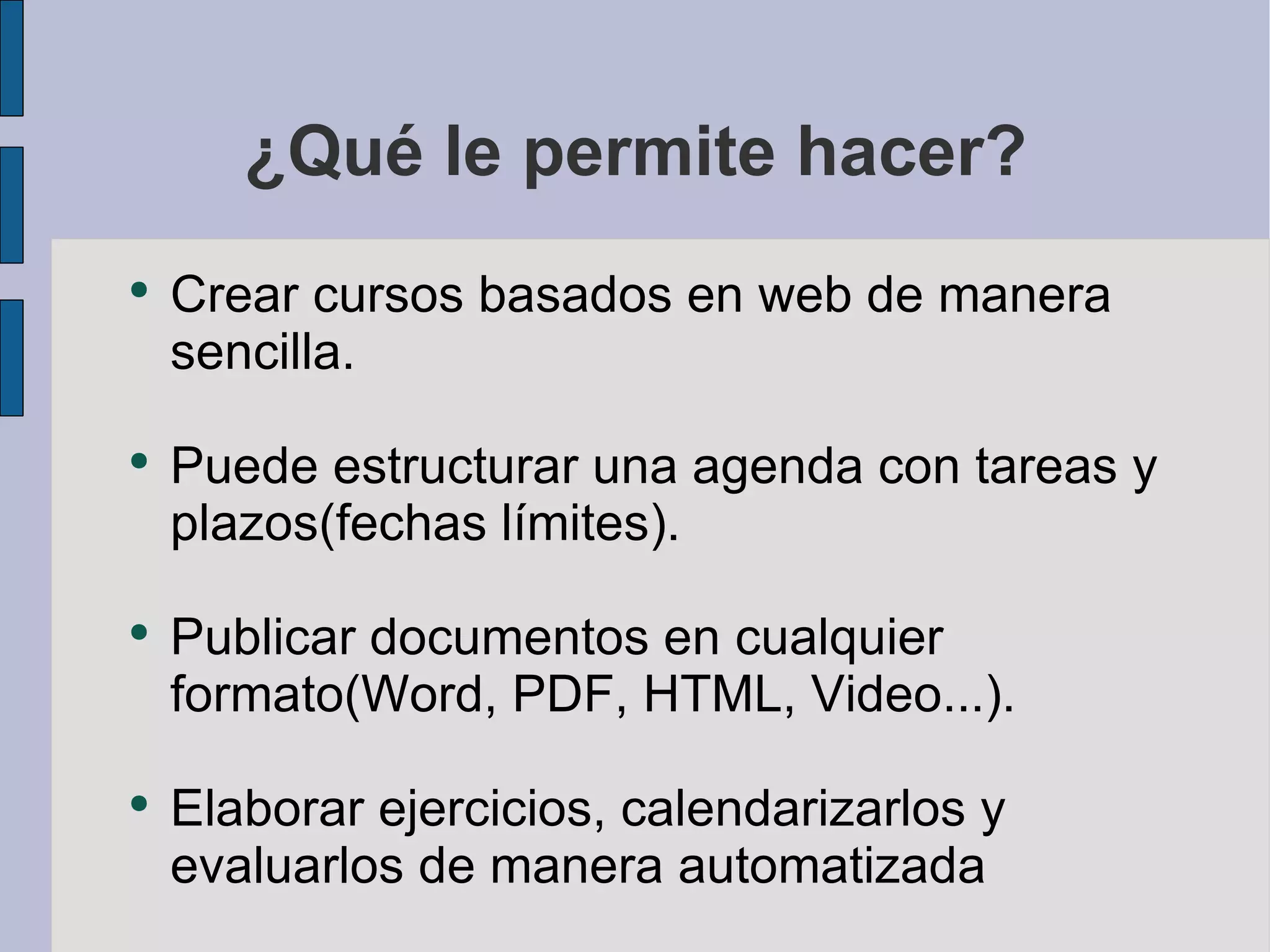 ¿Qué le permite hacer? Crear cursos basados en web de manera sencilla. Puede estructurar una agenda con tareas y plazos(fechas límites). Publicar documentos en cualquier formato(Word, PDF, HTML, Video...). Elaborar ejercicios, calendarizarlos y evaluarlos de manera automatizada 