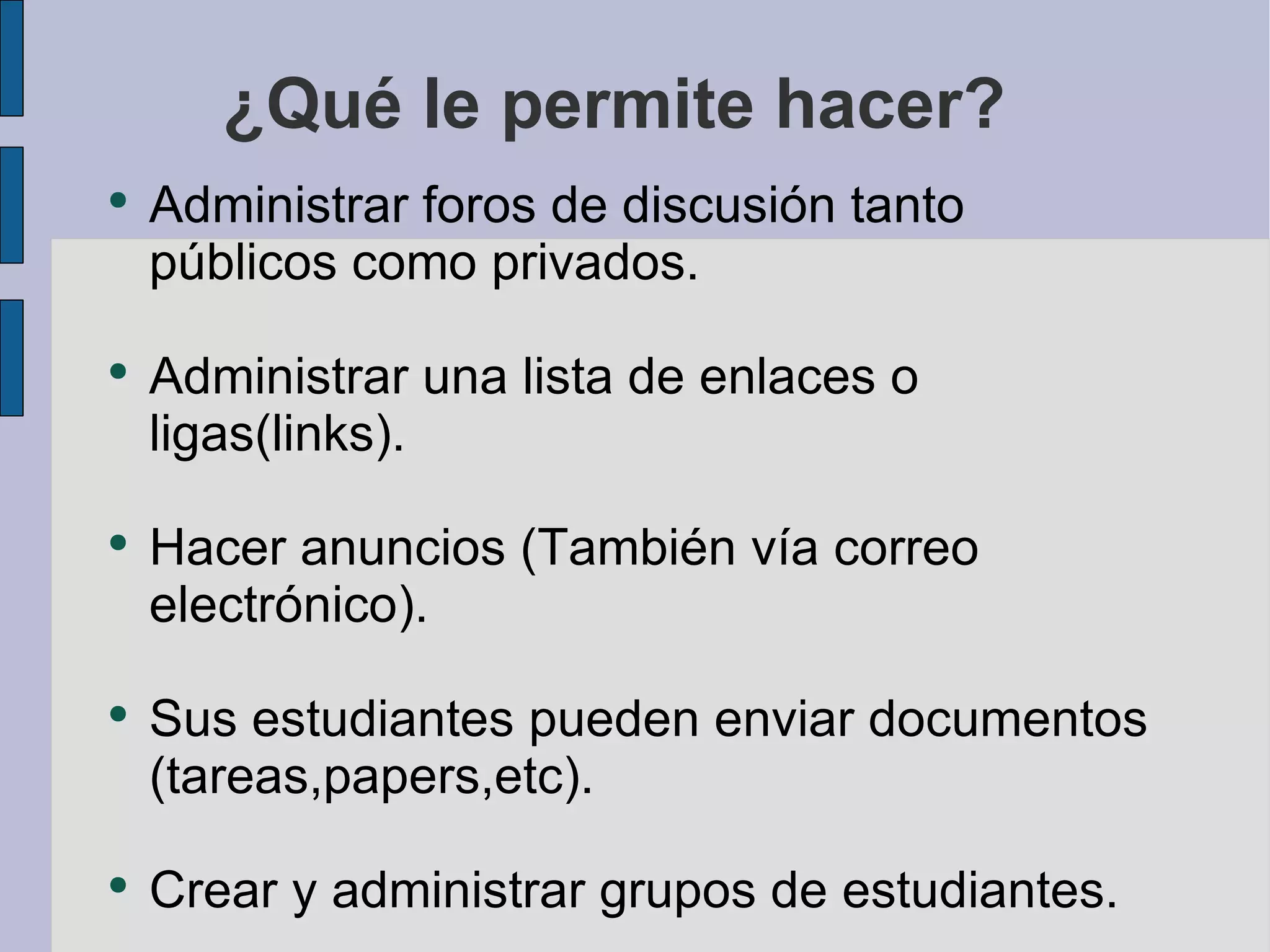 ¿Qué le permite hacer? Administrar foros de discusión tanto públicos como privados. Administrar una lista de enlaces o ligas(links). Hacer anuncios (También vía correo electrónico). Sus estudiantes pueden enviar documentos (tareas,papers,etc). Crear y administrar grupos de estudiantes. 
