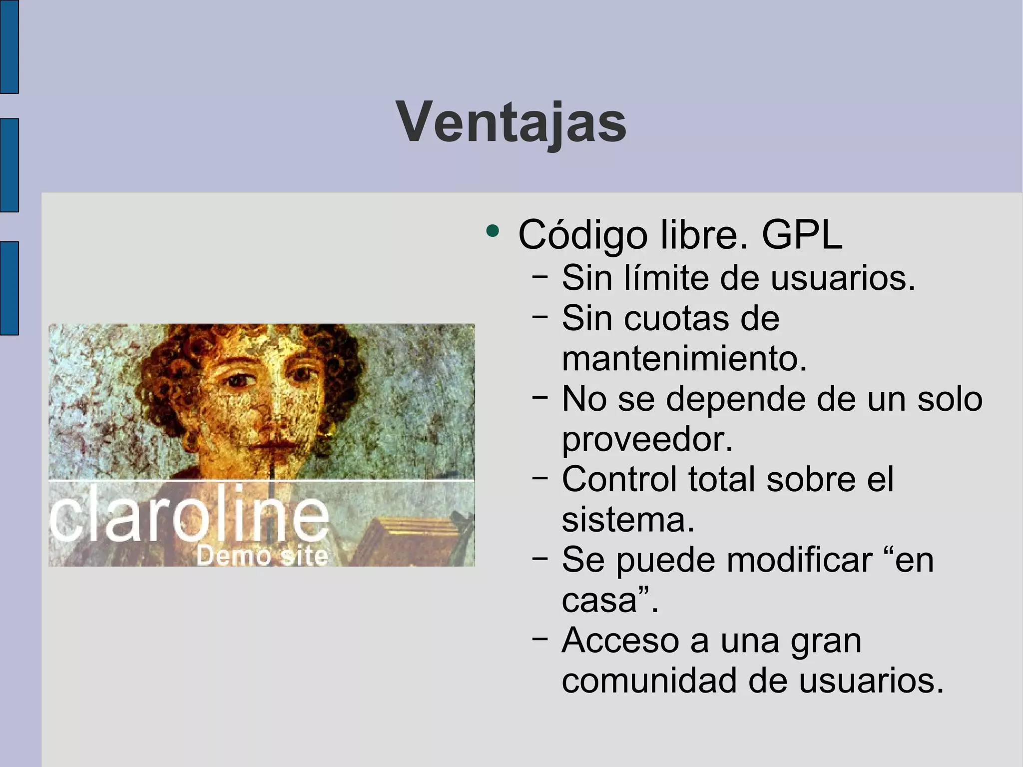 Ventajas Código libre. GPL Sin límite de usuarios. Sin cuotas de mantenimiento. No se depende de un solo proveedor. Control total sobre el sistema. Se puede modificar “en casa”. Acceso a una gran comunidad de usuarios. 