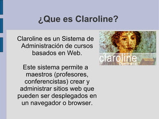 ¿Que es Claroline? Claroline es un Sistema de Administración de cursos basados en Web. Este sistema permite a maestros (profesores, conferencistas) crear y administrar sitios web que pueden ser desplegados en un navegador o browser. 