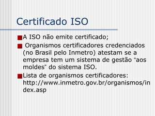 Certificado ISO
■A ISO não emite certificado;
■ Organismos certificadores credenciados
(no Brasil pelo Inmetro) atestam se a
empresa tem um sistema de gestão “aos
moldes” do sistema ISO.
■Lista de organismos certificadores:
http://www.inmetro.gov.br/organismos/in
dex.asp
 