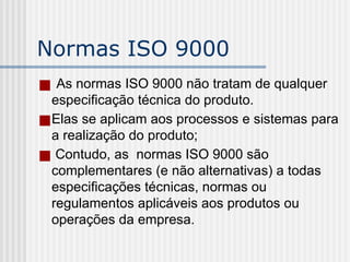 Normas ISO 9000
■ As normas ISO 9000 não tratam de qualquer
especificação técnica do produto.
■Elas se aplicam aos processos e sistemas para
a realização do produto;
■ Contudo, as normas ISO 9000 são
complementares (e não alternativas) a todas
especificações técnicas, normas ou
regulamentos aplicáveis aos produtos ou
operações da empresa.
 