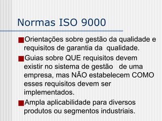 Normas ISO 9000
■Orientações sobre gestão da qualidade e
requisitos de garantia da qualidade.
■Guias sobre QUE requisitos devem
existir no sistema de gestão de uma
empresa, mas NÃO estabelecem COMO
esses requisitos devem ser
implementados.
■Ampla aplicabilidade para diversos
produtos ou segmentos industriais.
 