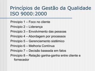 Princípios de Gestão da Qualidade
ISO 9000:2000
Principio 1 – Foco no cliente
Principio 2 – Liderança
Principio 3 – Envolvimento das pessoas
Principio 4 – Abordagem por processos
Principio 5 – Gerenciamento sistêmico
Principio 6 – Melhoria Contínua
Principio 7 – Decisão baseada em fatos
Principio 8 – Relação ganha-ganha entre cliente e
fornecedor
 