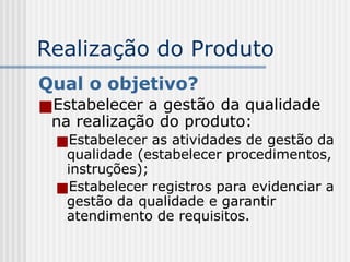 Realização do Produto
Qual o objetivo?
■Estabelecer a gestão da qualidade
na realização do produto:
■Estabelecer as atividades de gestão da
qualidade (estabelecer procedimentos,
instruções);
■Estabelecer registros para evidenciar a
gestão da qualidade e garantir
atendimento de requisitos.
 