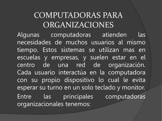 COMPUTADORAS PARA
ORGANIZACIONES
Algunas computadoras atienden las
necesidades de muchos usuarios al mismo
tiempo. Estos sistemas se utilizan mas en
escuelas y empresas, y suelen estar en el
centro de una red de organización.
Cada usuario interactúa en la computadora
con su propio dispositivo lo cual le evita
esperar su turno en un solo teclado y monitor.
Entre las principales computadoras
organizacionales tenemos:
 
