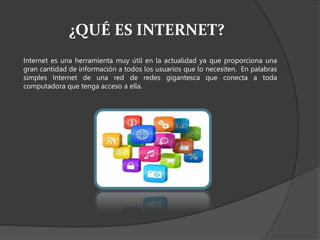 ¿QUÉ ES INTERNET?
Internet es una herramienta muy útil en la actualidad ya que proporciona una
gran cantidad de información a todos los usuarios que lo necesiten. En palabras
simples Internet de una red de redes gigantesca que conecta a toda
computadora que tenga acceso a ella.
 