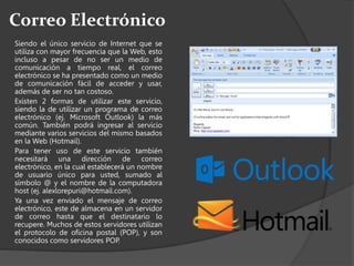 Correo Electrónico
Siendo el único servicio de Internet que se
utiliza con mayor frecuencia que la Web, esto
incluso a pesar de no ser un medio de
comunicación a tiempo real, el correo
electrónico se ha presentado como un medio
de comunicación fácil de acceder y usar,
además de ser no tan costoso.
Existen 2 formas de utilizar este servicio,
siendo la de utilizar un programa de correo
electrónico (ej. Microsoft Outlook) la más
común. También podrá ingresar al servicio
mediante varios servicios del mismo basados
en la Web (Hotmail).
Para tener uso de este servicio también
necesitará una dirección de correo
electrónico, en la cual establecerá un nombre
de usuario único para usted, sumado al
símbolo @ y el nombre de la computadora
host (ej. alexlorepuri@hotmail.com).
Ya una vez enviado el mensaje de correo
electrónico, este de almacena en un servidor
de correo hasta que el destinatario lo
recupere. Muchos de estos servidores utilizan
el protocolo de oficina postal (POP), y son
conocidos como servidores POP.
 