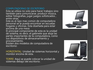 COMPUTADORAS DE ESCRITORIO
Esta se utiliza no solo para hacer trabajos sino
también para comunicarse, producir música,
editar fotografías, jugar juegos sofisticados ,
entre otras.
Este es el tipo mas común de computadora
personal se le pueda encontrar en escuelas
hogares y oficinas. Esta diseñada para estar
encima de una mesa.
El principal componente de esta es la unidad
de sistema, es decir, el gabinete que aloja las
partes importantes de la computadora, como
sus dispositivos de almacenamiento y
procesamiento.
Existen dos modelos de computadora de
escritorio:
HORIZONTAL: Unidad de sistemas horizontal y
monitor encima de esta.
TORRE: Aquí se puede colocar la unidad de
sistemas debajo del escritorio.
 