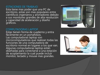 ESTACIONES DE TRABAJO
Esta tiene mas poder que una PC de
escritorio, estas son mas populares entre
científicos ingenieros y animadores debido
a sus monitores grandes de alta resolución
y capacidad de aceleración y diseño
gráficos.
COMPUTADORAS LAPTOP
Estas tienen forma de cuaderno y entra
fácilmente en un portafolios.
Las computadoras laptop son
microcomputadoras que realizan todas las
funciones de una computadora de
escritorio normal en lugares a los que van.
Algunas computadoras laptop están
diseñadas para conectarse a una estación
de acoplamiento la cual puede incluir
monitor, teclado y mouse mas grandes.
 