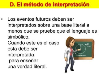 D. El método de interpretaciónLos eventos futuros deben ser interpretados sobre una base literal a menos que se pruebe que el lenguaje es simbólico. Cuando este es el caso esta debe ser interpretada para enseñar una verdad literal.