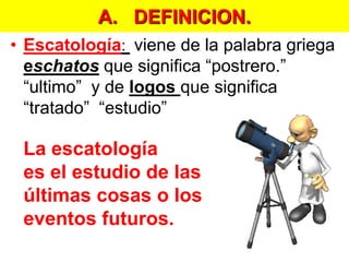 A.   DEFINICION.Escatología: viene de la palabra griega eschatos que significa “postrero.”  “ultimo”  y de logosque significa “tratado”  “estudio” La escatología es el estudio de las últimas cosas o los eventos futuros.