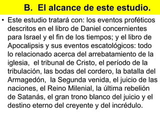 B.  El alcance de este estudio.Este estudio tratará con: los eventos proféticos descritos en el libro de Daniel concernientes para Israel y el fin de los tiempos; y el libro de Apocalipsis y sus eventos escatológicos: todo lo relacionado acerca del arrebatamiento de la iglesia,  el tribunal de Cristo, el período de la tribulación, las bodas del cordero, la batalla del Armagedón,  la Segunda venida, el juicio de las naciones, el Reino Milenial, la última rebelión de Satanás, el gran trono blanco del juicio y el destino eterno del creyente y del incrédulo.
