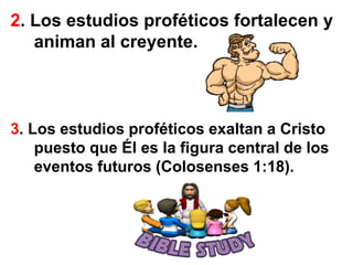 2. Los estudios proféticos fortalecen y animan al creyente.3. Los estudios proféticos exaltan a Cristo puesto que Él es la figura central de los eventos futuros (Colosenses 1:18).