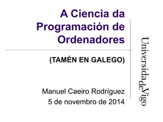 A Ciencia da 
Programación de 
Ordenadores 
(TAMÉN EN GALEGO) 
Manuel Caeiro Rodríguez 
5 de novembro de 2014 
 