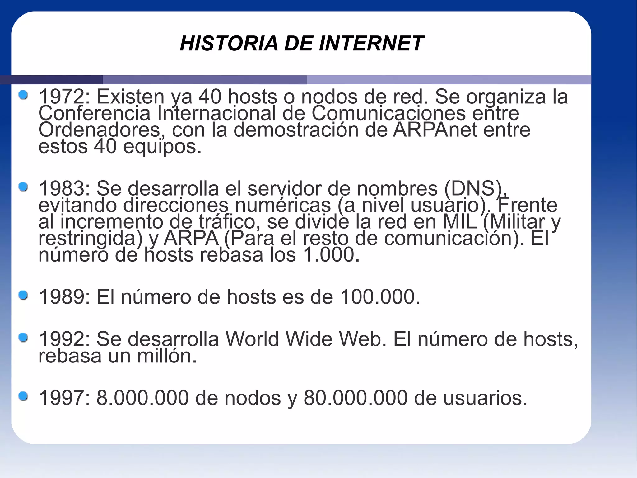 HISTORIA DE INTERNET 1972: Existen ya 40 hosts o nodos de red. Se organiza la Conferencia Internacional de Comunicaciones entre Ordenadores, con la demostración de ARPAnet entre estos 40 equipos. 1983: Se desarrolla el servidor de nombres (DNS), evitando direcciones numéricas (a nivel usuario). Frente al incremento de tráfico, se divide la red en MIL (Militar y restringida) y ARPA (Para el resto de comunicación). El número de hosts rebasa los 1.000. 1989: El número de hosts es de 100.000.  1992: Se desarrolla World Wide Web. El número de hosts, rebasa un millón. 1997: 8.000.000 de nodos y 80.000.000 de usuarios. 