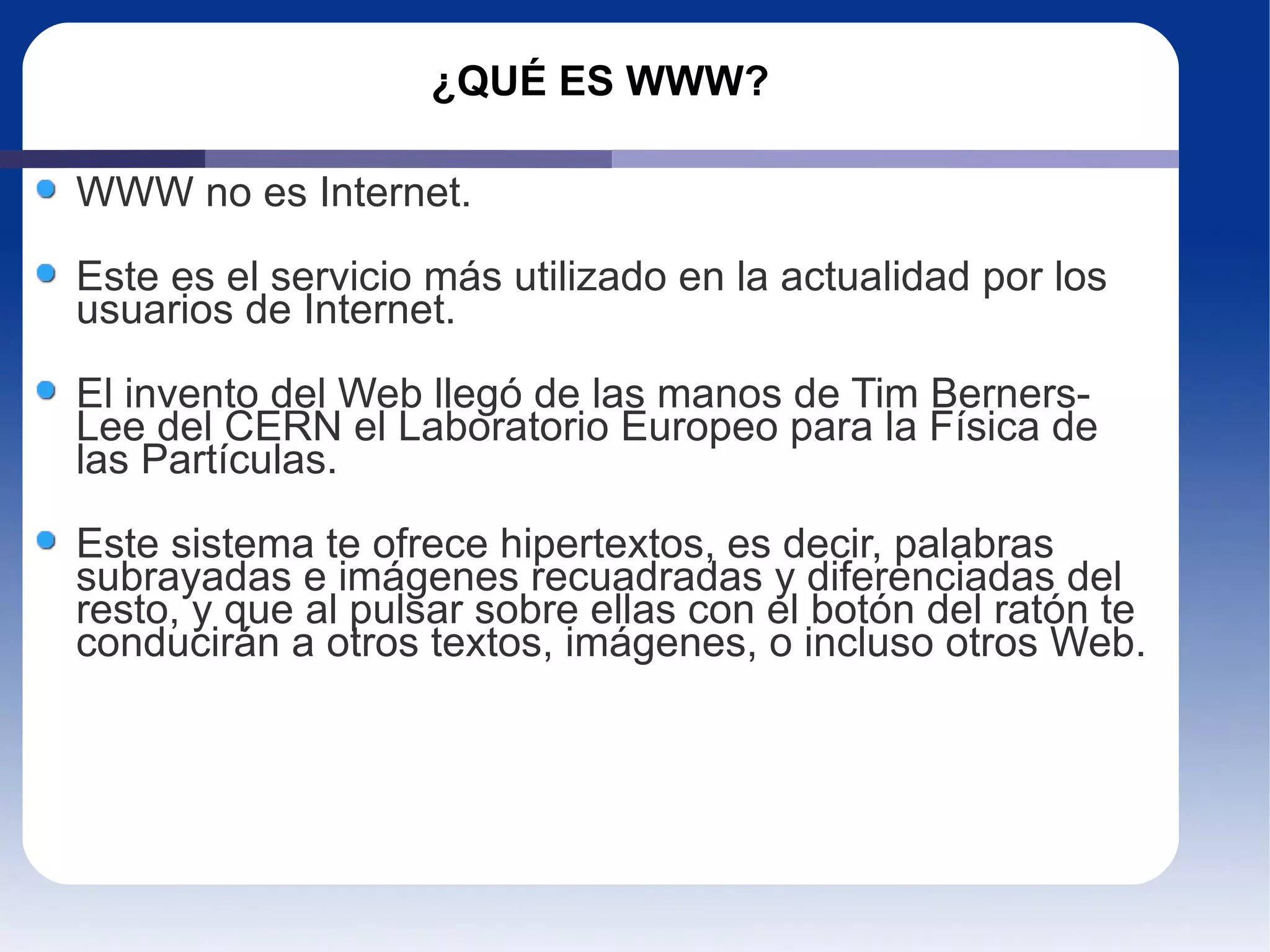 ¿QUÉ ES WWW? WWW no es Internet. Este es el servicio más utilizado en la actualidad por los usuarios de Internet. El invento del Web llegó de las manos de Tim Berners-Lee del CERN el Laboratorio Europeo para la Física de las Partículas. Este sistema te ofrece hipertextos, es decir, palabras subrayadas e imágenes recuadradas y diferenciadas del resto, y que al pulsar sobre ellas con el botón del ratón te conducirán a otros textos, imágenes, o incluso otros Web. 