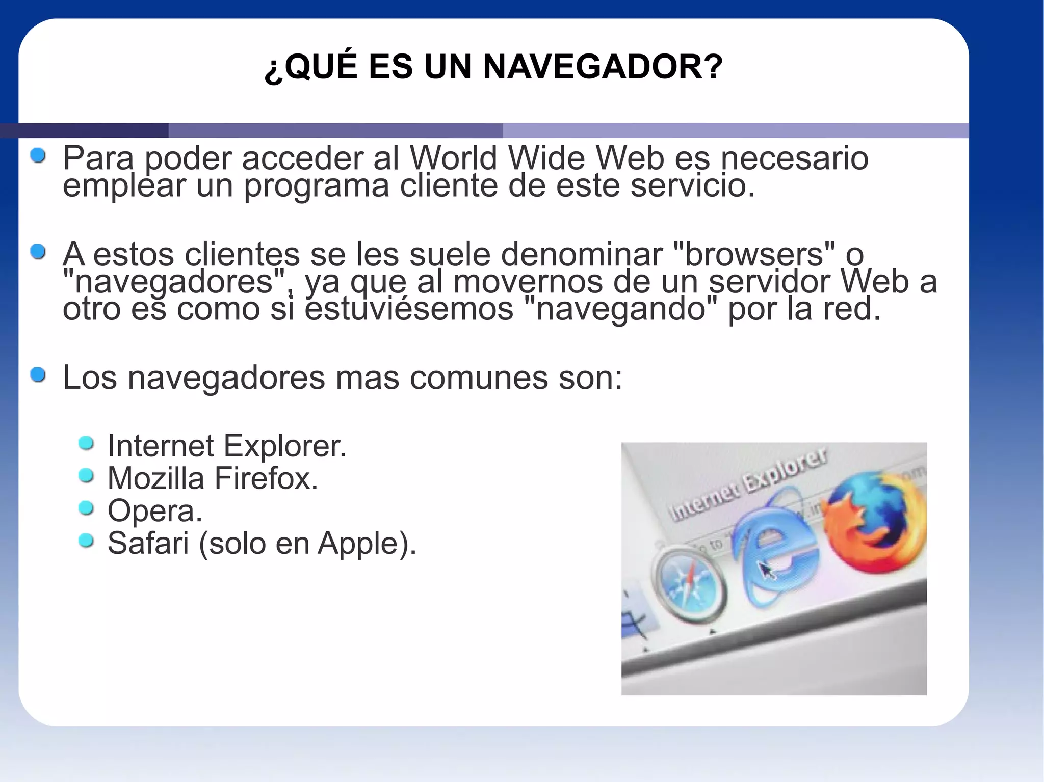 ¿QUÉ ES UN NAVEGADOR? Para poder acceder al World Wide Web es necesario emplear un programa cliente de este servicio. A estos clientes se les suele denominar "browsers" o "navegadores", ya que al movernos de un servidor Web a otro es como si estuviésemos "navegando" por la red.  Los navegadores mas comunes son: Internet Explorer. Mozilla Firefox. Opera. Safari (solo en Apple). 