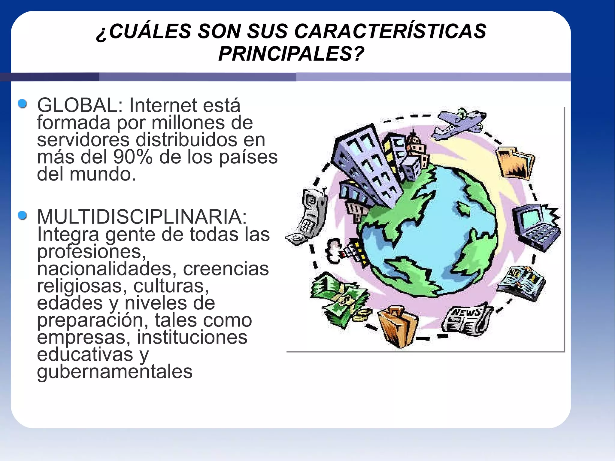 ¿CUÁLES SON SUS CARACTERÍSTICAS PRINCIPALES? GLOBAL: Internet está formada por millones de servidores distribuidos en más del 90% de los países del mundo. MULTIDISCIPLINARIA: Integra gente de todas las profesiones, nacionalidades, creencias religiosas, culturas, edades y niveles de preparación, tales como empresas, instituciones educativas y gubernamentales 