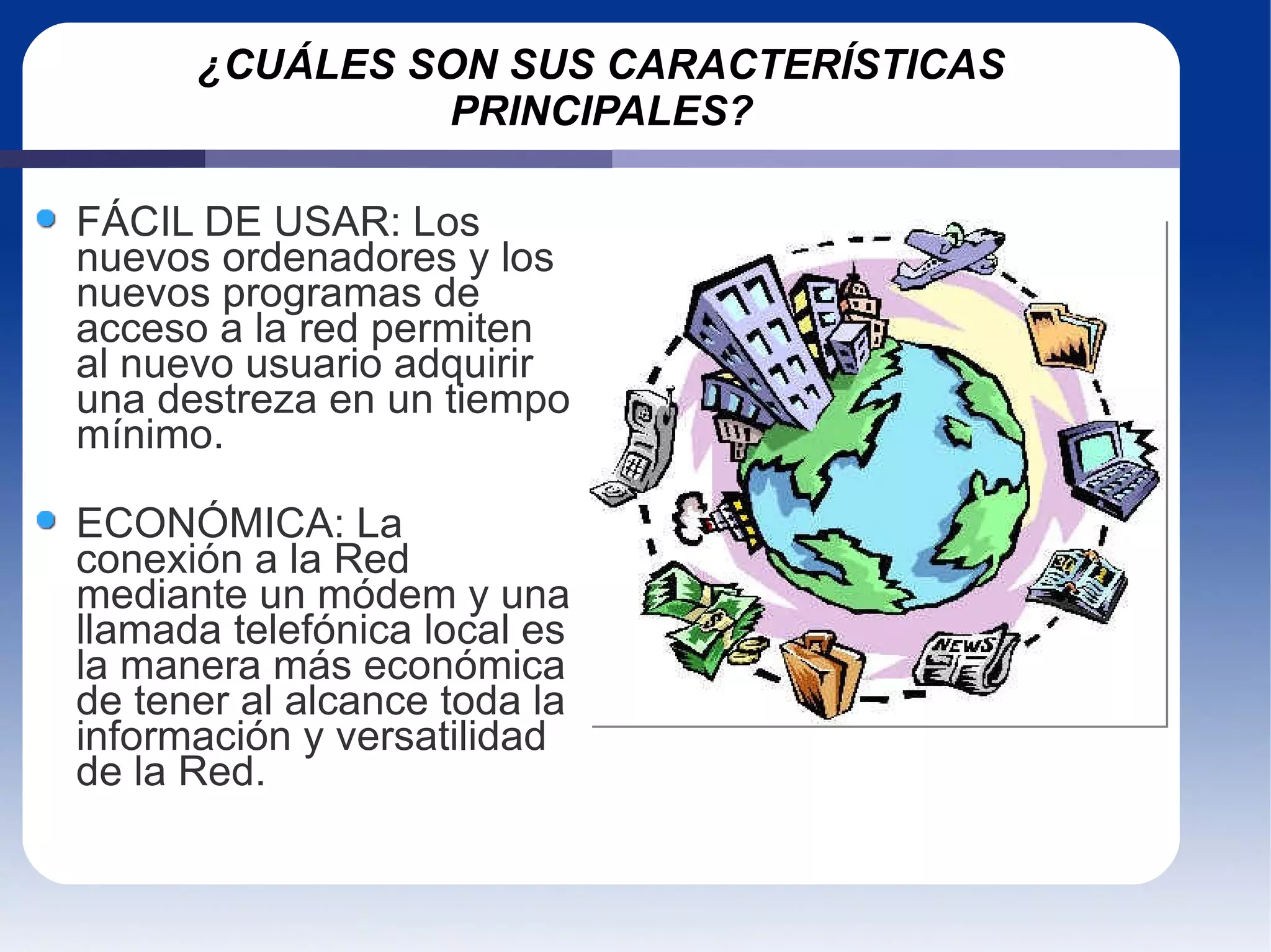 ¿CUÁLES SON SUS CARACTERÍSTICAS PRINCIPALES? FÁCIL DE USAR: Los nuevos ordenadores y los nuevos programas de acceso a la red permiten al nuevo usuario adquirir una destreza en un tiempo mínimo. ECONÓMICA: La conexión a la Red mediante un módem y una llamada telefónica local es la manera más económica de tener al alcance toda la información y versatilidad de la Red. 