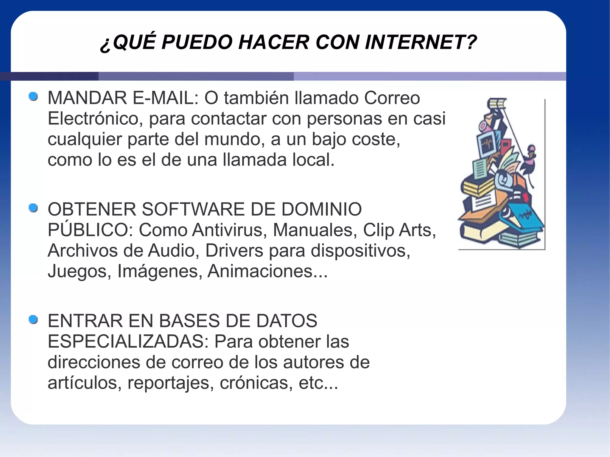 ¿QUÉ PUEDO HACER CON INTERNET? MANDAR E-MAIL: O también llamado Correo Electrónico, para contactar con personas en casi cualquier parte del mundo, a un bajo coste, como lo es el de una llamada local.   OBTENER SOFTWARE DE DOMINIO PÚBLICO: Como Antivirus, Manuales, Clip Arts, Archivos de Audio, Drivers para dispositivos, Juegos, Imágenes, Animaciones... ENTRAR EN BASES DE DATOS ESPECIALIZADAS: Para obtener las direcciones de correo de los autores de artículos, reportajes, crónicas, etc...  