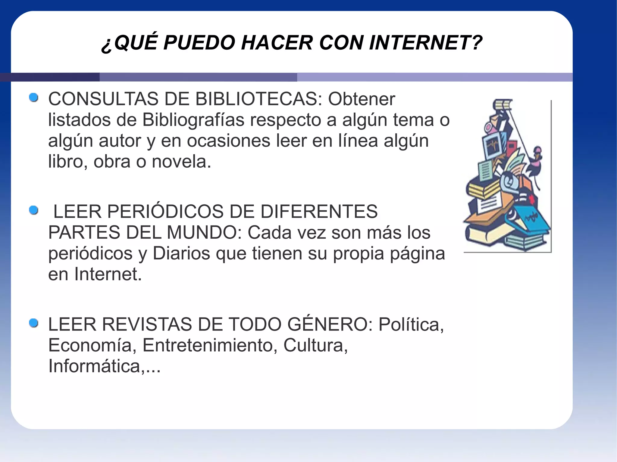 ¿QUÉ PUEDO HACER CON INTERNET? CONSULTAS DE BIBLIOTECAS: Obtener listados de Bibliografías respecto a algún tema o algún autor y en ocasiones leer en línea algún libro, obra o novela. LEER PERIÓDICOS DE DIFERENTES PARTES DEL MUNDO: Cada vez son más los periódicos y Diarios que tienen su propia página en Internet. LEER REVISTAS DE TODO GÉNERO: Política, Economía, Entretenimiento, Cultura, Informática,... 