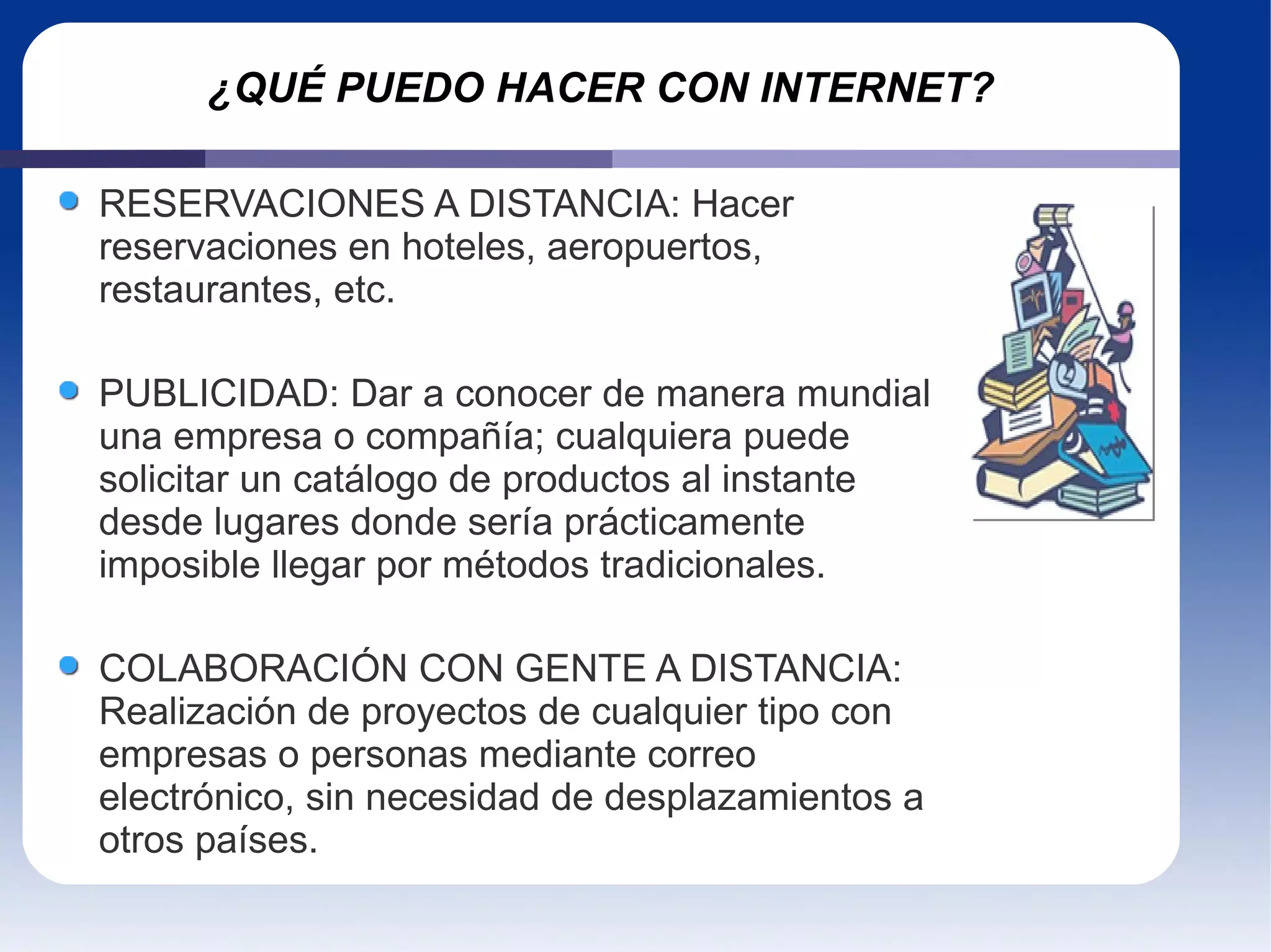 ¿QUÉ PUEDO HACER CON INTERNET? RESERVACIONES A DISTANCIA: Hacer reservaciones en hoteles, aeropuertos, restaurantes, etc. PUBLICIDAD: Dar a conocer de manera mundial una empresa o compañía; cualquiera puede solicitar un catálogo de productos al instante desde lugares donde sería prácticamente imposible llegar por métodos tradicionales.  COLABORACIÓN CON GENTE A DISTANCIA: Realización de proyectos de cualquier tipo con empresas o personas mediante correo electrónico, sin necesidad de desplazamientos a otros países. 