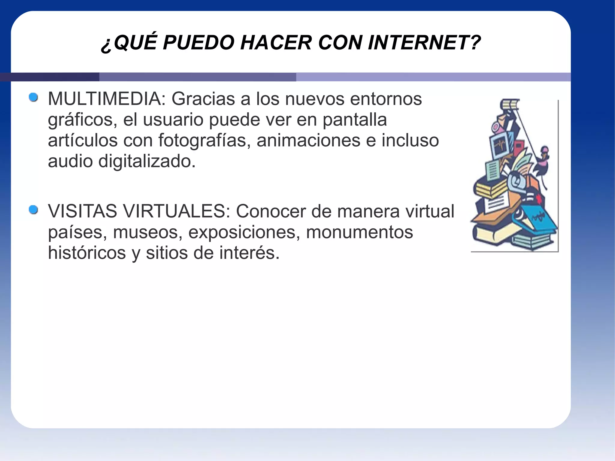 ¿QUÉ PUEDO HACER CON INTERNET? MULTIMEDIA: Gracias a los nuevos entornos gráficos, el usuario puede ver en pantalla artículos con fotografías, animaciones e incluso audio digitalizado.  VISITAS VIRTUALES: Conocer de manera virtual países, museos, exposiciones, monumentos históricos y sitios de interés. 