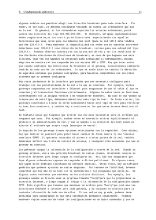 7. Conﬁgurando gateways                                                                   44



algunos modelos nos permiten elegir una direcci´n broadcast para cada interface. Por
                                               o
tanto, en ese caso, se deber´n configurar teniendo en cuenta los ordenadores que hay
                            a
en la red. En general, si los ordenadores soportan los actuales est´ndares, podr´
                                                                    a            a
usarse una direcci´n del tipo 255.255.255.255. No obstante, antiguas implementaciones
                  o
deben comportarse mejor con otro tipo de direcciones, especialmente con aquellas
direcciones que usan ceros para los n´meros del host (para la red 128.6 ´sta tendr´a
                                     u                                  e         ı
que ser 128.6.0.0. Para mantener la compatibilidad con redes que no soportan sub-redes
deber´amos usar 128.6.0.0 como direcci´n de broadcast, incluso para una subred del tipo
     ı                                 o
128.6.4). Podemos observar nuestra red con un monitor de red y ver los resultados de
las distintas elecciones de direciones de broadcast; en caso de que hagamos una mala
elecci´n, cada vez que hagamos un broadcast para actualizar el enrutamiento, muchas
       o
m´quinas de nuestra red nos responder´an con errores ARP o ICMP. Hay que hacer notar
 a                                   ı
que cuando cambiamos las direcciones de broadcast en el gateway, necesitaremos cambiarla
tambi´n en cada uno de los ordenadores. Lo que se suele hacer es cambiar la direcci´n
     e                                                                               o
de aquellos sistemas que podemos configurar, para hacerlos compatibles con los otros
sistemas que no podemos configurar.
Hay otros par´metros de la interface que pueden que sea necesario configurar para
             a
trabajar con las peculiaridades de la red a la que se conectan. Por ejemplo, muchos
gateways comprueban sus interfaces a Ethernet para asegurarse de que el cable al que se
conectan y el transceiver funcionan correctamente. Algunos de estos tests no funcionan
correctamente con la antigua versi´n 1 de transceiver Ethernet. En caso de que usemos un
                                  o
transceiver de este tipo, deberemos desactivar este tipo de test. De forma similar, los
gateways conectados a l´neas en serie normalmente hacen este tipo de test para verificar
                       ı
su buen funcionamiento, y tambi´n hay situaciones en las que necesitaremos deactivar el
                               e
test.
Es bastante usual que tengamos que activar las opciones necesarias para el software que
tengamos que usar. Por ejemplo, muchas veces es necesario activar expl´citamente el
                                                                       ı
protocolo de administraci´n de red, y dar el nombre o la direcci´n del host donde se
                         o                                      o
ejecuta el software que acepta traps (mensajes de error).
La mayor´a de los gateways tienen opciones relacionadas con la seguridad. Como m´nimo,
        ı                                                                        ı
hay que indicar un password para poder hacer cambios de forma remota (y una "session
name"para SGMP). Si queremos controlar el acceso a ciertas partes de la red, tambi´n
                                                                                   e
deberemos definir una lista de control de accesos, o cualquier otro mecanismo que use el
gateway en cuesti´n.
                 o
Los gateways cargan la informaci´n de la configuraci´n a trav´s de la red. Cuando un
                                o                     o        e
gateway arranca, env´a una petici´n broadcast de varias clases, intentando conocer su
                     ı            o
direcci´n Internet para luego cargar su configuraci´n. As´, hay que asegurarse que
       o                                            o     ı
haya algunos ordenadores capaces de responder a dichas peticiones. En algunos casos,
hay alg´n micro dedicado ejecutando un software especial. Otras veces, hay un software
       u
gen´rico que podemos ejecutar en varias m´quinas. Por razones de fiabilidad, debemos
   e                                     a
comprobar que hay m´s de un host con la informaci´n y los programas que necesita. En
                    a                             o
algunos casos tendremos que mantener varios archivos distintos. Por ejemplo, los
gateways usados en Groucho usan un programa llamado "bootp"para que le proporcione su
direcci´n Internet, y luego cargan el c´digo y la informaci´n de la configuraci´n usando
       o                               o                    o                  o
TFTP. Esto significa que tenemos que mantener un archivo para "bootp"que contiene las
direcciones Ethernet e Internet para cada gateway, y un conjunto de archivos para la
restante informaci´n de cada uno de ellos. Si una red es muy grande, podemos tener
                  o
problemas para asegurarnos de que esta informaci´n permanece consistente. Podemos
                                                o
mantener copias nuestras de todas las configuraciones en un ´nico ordenador y que se
                                                              u
 