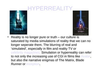 HYPERREALITY



• Reality is no longer pure or truth – our culture is
  saturated by media simulations of reality that we can no
  longer seperate them. The blurring of real and
  ‘simulated’, especially in film and reality TV or
  celebrity magazines, Simulation or hyperreality can refer
  to not only the increasing use of CGI in films like Avatar,
  but also the narrative enigmas of The Matrix, Blade
  Runner or Inception.
 