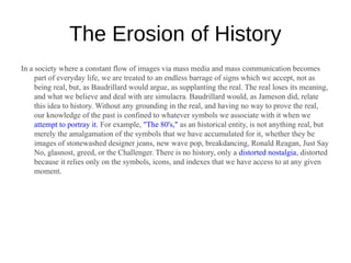 The Erosion of History
In a society where a constant flow of images via mass media and mass communication becomes
     part of everyday life, we are treated to an endless barrage of signs which we accept, not as
     being real, but, as Baudrillard would argue, as supplanting the real. The real loses its meaning,
     and what we believe and deal with are simulacra. Baudrillard would, as Jameson did, relate
     this idea to history. Without any grounding in the real, and having no way to prove the real,
     our knowledge of the past is confined to whatever symbols we associate with it when we
     attempt to portray it. For example, "The 80's," as an historical entity, is not anything real, but
     merely the amalgamation of the symbols that we have accumulated for it, whether they be
     images of stonewashed designer jeans, new wave pop, breakdancing, Ronald Reagan, Just Say
     No, glasnost, greed, or the Challenger. There is no history, only a distorted nostalgia, distorted
     because it relies only on the symbols, icons, and indexes that we have access to at any given
     moment.
 