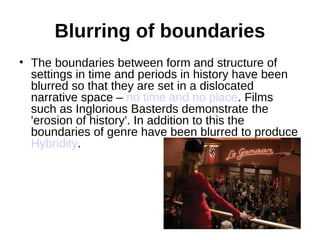 Blurring of boundaries
• The boundaries between form and structure of
  settings in time and periods in history have been
  blurred so that they are set in a dislocated
  narrative space – no time and no place. Films
  such as Inglorious Basterds demonstrate the
  'erosion of history'. In addition to this the
  boundaries of genre have been blurred to produce
  Hybridity.
 