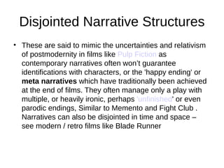 Disjointed Narrative Structures
• These are said to mimic the uncertainties and relativism
  of postmodernity in films like Pulp Fiction as
  contemporary narratives often won’t guarantee
  identifications with characters, or the 'happy ending' or
  meta narratives which have traditionally been achieved
  at the end of films. They often manage only a play with
  multiple, or heavily ironic, perhaps 'unfinished' or even
  parodic endings, Similar to Memento and Fight Club .
  Narratives can also be disjointed in time and space –
  see modern / retro films like Blade Runner
 