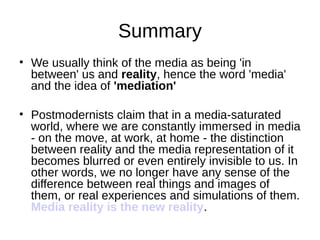 Summary
• We usually think of the media as being 'in
  between' us and reality, hence the word 'media'
  and the idea of 'mediation'

• Postmodernists claim that in a media-saturated
  world, where we are constantly immersed in media
  - on the move, at work, at home - the distinction
  between reality and the media representation of it
  becomes blurred or even entirely invisible to us. In
  other words, we no longer have any sense of the
  difference between real things and images of
  them, or real experiences and simulations of them.
  Media reality is the new reality.
 